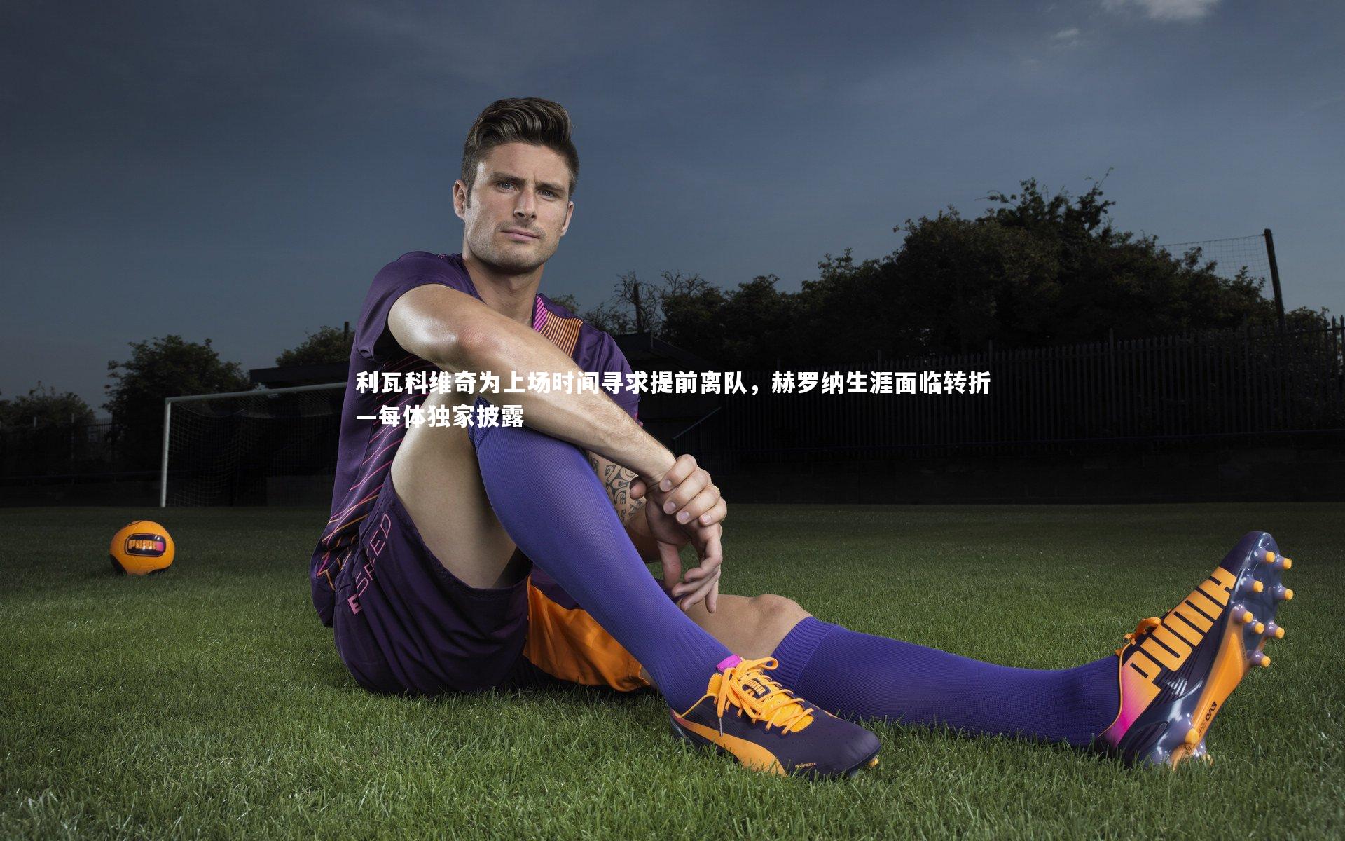 【开云官网登录入口】利瓦科维奇为上场时间寻求提前离队，赫罗纳生涯面临转折—每体独家披露