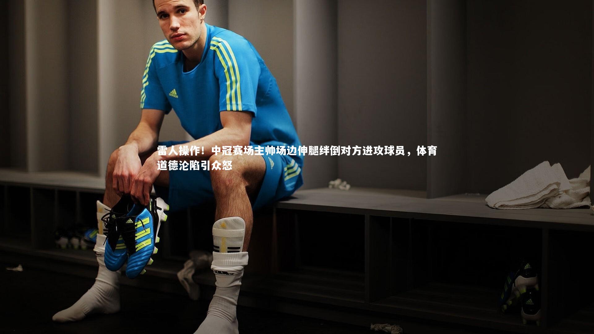 雷人操作！中冠赛场主帅场边伸腿绊倒对方进攻球员，体育道德沦陷引众怒